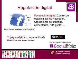 Reputación digital
                                 Facebook Insights: Control de
                                 estadísiticas de Facebook.
                                 Crecimiento de usuarios,
                                 comentarios, “Me gusta”…
https://www.facebook.com/insights/



   Topsy analytics: comparación de
   términos en menciones.
                                             http://analytics.topsy.com/
 