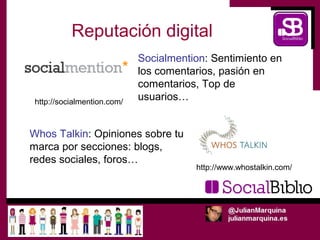 Reputación digital
                             Socialmention: Sentimiento en
                             los comentarios, pasión en
                             comentarios, Top de
 http://socialmention.com/
                             usuarios…


Whos Talkin: Opiniones sobre tu
marca por secciones: blogs,
redes sociales, foros…
                                        http://www.whostalkin.com/
 