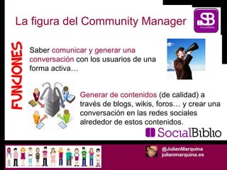 La figura del Community Manager Generar de contenidos  (de calidad) a través de blogs, wikis, foros… y crear una conversac...