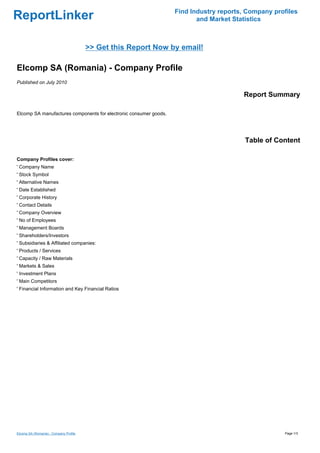 Find Industry reports, Company profiles
ReportLinker                                                              and Market Statistics



                                        >> Get this Report Now by email!

Elcomp SA (Romania) - Company Profile
Published on July 2010

                                                                                        Report Summary

Elcomp SA manufactures components for electronic consumer goods.




                                                                                         Table of Content

Company Profiles cover:
' Company Name
' Stock Symbol
' Alternative Names
' Date Established
' Corporate History
' Contact Details
' Company Overview
' No of Employees
' Management Boards
' Shareholders/Investors
' Subsidiaries & Affiliated companies:
' Products / Services
' Capacity / Raw Materials
' Markets & Sales
' Investment Plans
' Main Competitors
' Financial Information and Key Financial Ratios




Elcomp SA (Romania) - Company Profile                                                                Page 1/3
 