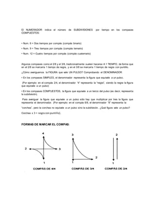 El NUMERADOR indica el número de SUBDIVISIONES por tiempo en los compases
COMPUESTOS:
• Num. 6 = Dos tiempos por compás (compás binario)
• Num. 9 = Tres tiempos por compás (compás ternario)
• Num. 12 = Cuatro tiempos por compás (compás cuaternario)
Algunos compases como el 2/8 y el 3/8, tradicionalmente suelen hacerse A 1 TIEMPO, de forma que
en el 2/8 se marcaría 1 tiempo de negra, y en el 3/8 se marcaría 1 tiempo de negra con puntillo.
¿Cómo averiguamos la FIGURA que vale UN PULSO? Comprobando el DENOMINADOR
• En los compases SIMPLES, el denominador representa la figura que equivale a un pulso.
(Por ejemplo: en el compás 2/4, el denominador “4” representa la “negra”, siendo la negra la figura
que equivale a un pulso)
• En los compases COMPUESTOS, la figura que equivale a un tercio del pulso (es decir, representa
la subdivisión).
Para averiguar la figura que equivale a un pulso sólo hay que multiplicar por tres la figura que
representa el denominador. (Por ejemplo: en el compás 6/8, el denominador “8” representa la
“corchea”, pero la corchea no equivale a un pulso sino la subdivisión. ¿Qué figura vale un pulso?
Corchea x 3 = negra con puntillo).
FORMAS DE MARCAR EL COMPAS:
 