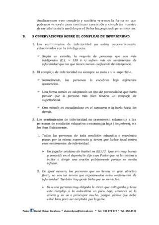 Pastor Daniel Chávez Barahona * shalom4you@hotmail.com * Cel. 931 873 977 * Tel. 450-2511
Analizaremos este complejo y también veremos la forma en que
podemos vencerlo para continuar creciendo y completar nuestro
desarrollo hasta la medida que el Señor ha preparado para nosotros.
B. 3 OBSERVACIONES SOBRE EL COMPLEJO DE INFERIORIDAD.
1. Los sentimientos de inferioridad no están necesariamente
relacionados con la inteligencia.
 Según un estudio, la mayoría de personas que son más
inteligentes (C.I. = 130 ó +) sufren más de sentimientos de
inferioridad que los que tienen menos coeficiente de inteligencia.
2. El complejo de inferioridad no siempre se nota en la superficie.
 Normalmente, las personas lo encubren bajo diferentes
apariencias.
 Una forma común es adoptando un tipo de personalidad que haría
pensar que la persona más bien tendría un complejo de
superioridad.
 Otro método es escudándose en el sarcasmo o la burla hacia los
demás.
3. Los sentimientos de inferioridad no pertenecen solamente a las
personas de condición educativa o económica baja (los pobres), o a
los feos físicamente.
1. Todas las personas de toda condición educativa o económica
pasan por la misma experiencia y tienen que luchar igual contra
esos sentimientos de inferioridad.
 Un jugador cristiano de basket en EE.UU. (que era muy bueno
y conocido en el deporte) le dijo a un Pastor que no lo volviera a
invitar a dirigir una oración públicamente porque se sentía
inferior.
2. De igual manera, las personas que no tienen un gran atractivo
físico, no son las únicas que experimentan estos sentimientos de
inferioridad. También hay gente bella que se siente fea.
 Si a una persona muy delgada le dicen que está gorda y tiene
este complejo o la autoestima un poco baja, entonces se lo
creerá y se va a preocupar mucho, porque piensa que debe
estar bien para ser aceptada por la gente.
 