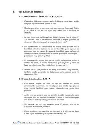 Pastor Daniel Chávez Barahona * shalom4you@hotmail.com * Cel. 931 873 977 * Tel. 450-2511
B. DOS EJEMPLOS BÍBLICOS.
1. El caso de Moisés. Éxodo 3:1-12; 4:1-5,10-12.
 Cualquiera diría que este gran varón de Dios no pudo haber tenido
complejo de inferioridad, pero sí lo tuvo.
 Moisés cometió un error en su vida que hizo que huyera de Egipto
y se fuera a vivir en un lugar muy lejano (en el desierto de
Madián).
 Lo más importante del llamado de Moisés fue que Dios le dijo a él:
“Te enviaré”. Pero él de inmediato pensó en la imagen que tenía de
sí mismo: “Soy un fracasado y no podría hacer eso.”
 Los sentimientos de inferioridad no tienen nada que ver con la
humildad. Sentirse inferior no es ser humilde, pero algunos se
esconden tras un manto de aparente humildad, para rechazar el
llamado de Dios y hacer lo que el Señor quiere que ellos hagan...
pero lo ven muy grande y difícil.
 El problema de Moisés fue que él estaba enfocándose sobre sí
mismo. Es decir, él estaba mirando lo que no podía y hacer en
lugar de mirar lo que Dios podía hacer a través de él.
 Moisés decía: “No puedo ir, no estoy capacitado.” Seguramente,
también estaba poniendo su tartamudez como excusa para no
obedecer a Dios.
2. El caso de Amós. Amós 7:10-17.
 Este varón, profeta de Dios, no era un hombre de mucho
conocimiento académico, no era alguien que vestía ropa fina ni
tenía mucha facilidad para hablar elocuentemente como otros
profetas.
 Amós era un granjero que se ganaba la vida recogiendo higos
silvestres. Era un hombre de campo, a quien el Señor llamó para
que diera su mensaje al rey y la nación de Israel.
 Su mensaje no era muy atractivo para el pueblo, pero él se
dispuso a transmitirlo fielmente.
 Como resultado, un sacerdote se incomodó y le dijo que se fuera
a otro lugar. No quería que siguiera ministrando allí.
 