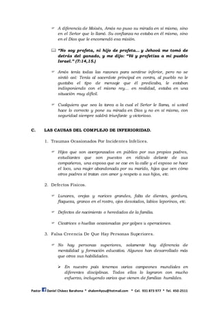 Pastor Daniel Chávez Barahona * shalom4you@hotmail.com * Cel. 931 873 977 * Tel. 450-2511
 A diferencia de Moisés, Amós no puso su mirada en sí mismo, sino
en el Señor que lo llamó. Su confianza no estaba en él mismo, sino
en el Dios que le encomendó esa misión.
 “No soy profeta, ni hijo de profeta… y Jehová me tomó de
detrás del ganado, y me dijo: “Vé y profetiza a mi pueblo
Israel.” (7:14,15.)
 Amós tenía todas las razones para sentirse inferior, pero no se
sintió así: Tenía al sacerdote principal en contra, al pueblo no le
gustaba el tipo de mensaje que él predicaba, le estaban
indisponiendo con el mismo rey... en realidad, estaba en una
situación muy difícil.
 Cualquiera que sea la tarea a la cual el Señor le llama, si usted
hace lo correcto y pone su mirada en Dios y no en sí mismo, con
seguridad siempre saldrá triunfante y victorioso.
C. LAS CAUSAS DEL COMPLEJO DE INFERIORIDAD.
1. Traumas Ocasionados Por Incidentes Infelices.
 Hijos que son avergonzados en público por sus propios padres,
estudiantes que son puestos en ridículo delante de sus
compañeros, una esposa que se cae en la calle y el esposo se hace
el loco, una mujer abandonada por su marido, hijos que ven cómo
otros padres sí tratan con amor y respeto a sus hijos, etc.
2. Defectos Físicos.
 Lunares, orejas y narices grandes, falta de dientes, gordura,
flaqueza, granos en el rostro, ojos desviados, labios leporinos, etc.
 Defectos de nacimiento o heredados de la familia.
 Cicatrices o huellas ocasionadas por golpes u operaciones.
3. Falsa Creencia De Que Hay Personas Superiores.
 No hay personas superiores, solamente hay diferencia de
mentalidad y formación educativa. Algunos han desarrollado más
que otros sus habilidades.
 En nuestro país tenemos varios campeones mundiales en
diferentes disciplinas. Todos ellos lo lograron con mucho
esfuerzo, incluyendo varios que vienen de familias humildes.
 