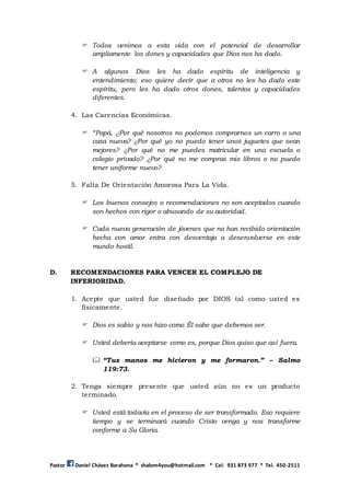 Pastor Daniel Chávez Barahona * shalom4you@hotmail.com * Cel. 931 873 977 * Tel. 450-2511
 Todos venimos a esta vida con el potencial de desarrollar
ampliamente los dones y capacidades que Dios nos ha dado.
 A algunos Dios les ha dado espíritu de inteligencia y
entendimiento; eso quiere decir que a otros no les ha dado este
espíritu, pero les ha dado otros dones, talentos y capacidades
diferentes.
4. Las Carencias Económicas.
 “Papá, ¿Por qué nosotros no podemos comprarnos un carro o una
casa nueva? ¿Por qué yo no puedo tener unos juguetes que sean
mejores? ¿Por qué no me puedes matricular en una escuela o
colegio privado? ¿Por qué no me compras mis libros o no puedo
tener uniforme nuevo?
5. Falta De Orientación Amorosa Para La Vida.
 Los buenos consejos o recomendaciones no son aceptados cuando
son hechos con rigor o abusando de su autoridad.
 Cada nueva generación de jóvenes que no han recibido orientación
hecha con amor entra con desventaja a desenvolverse en este
mundo hostil.
D. RECOMENDACIONES PARA VENCER EL COMPLEJO DE
INFERIORIDAD.
1. Acepte que usted fue diseñado por DIOS tal como usted es
físicamente.
 Dios es sabio y nos hizo como Él sabe que debemos ser.
 Usted debería aceptarse como es, porque Dios quiso que así fuera.
 “Tus manos me hicieron y me formaron.” – Salmo
119:73.
2. Tenga siempre presente que usted aún no es un producto
terminado.
 Usted está todavía en el proceso de ser transformado. Eso requiere
tiempo y se terminará cuando Cristo venga y nos transforme
conforme a Su Gloria.
 