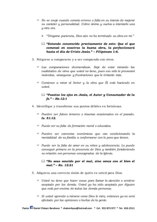 Pastor Daniel Chávez Barahona * shalom4you@hotmail.com * Cel. 931 873 977 * Tel. 450-2511
 No se enoje cuando cometa errores o falla en su intento de mejorar
su carácter y personalidad. Cobre ánimo y vuelva a intentarlo una
y otra vez.
 “Téngame paciencia, Dios aún no ha terminado su obra en mí.”
 “Estando convencido precisamente de esto: Que el que
comenzó en vosotros la buena obra, la perfeccionará
hasta el día de Cristo Jesús.” – Filipenses 1:6.
3. Niéguese a compararse y a ser comparado con otros.
 Las comparaciones desmoralizan. Deje de estar mirando las
cualidades de otros que usted no tiene, pues eso sólo le provocará
molestias, amarguras y frustraciones que le irritarán más.
 Comience a mirar al Señor y la obra que Él está haciendo en
usted.
 “Puestos los ojos en Jesús, el Autor y Consumador de la
fe.” – He.12:1
4. Identifique y transforme sus puntos débiles en fortalezas.
 Pueden ser falsos temores o traumas ocasionados en el pasado.
Is. 51:12.
 Puede ser su falta de formación moral o educativa.
 Pueden ser carencias económicas que van condicionando la
mentalidad de su familia a conformarse con lo poco que tienen.
 Puede ser la falta de amor en su niñez y adolescencia. Lo puede
conseguir primero en la presencia de Dios y también fortaleciendo
su relación con personas consagradas de la Iglesia.
 “No seas vencido por el mal, sino vence con el bien el
mal.” – Ro. 12:21
5. Adquiera una correcta visión de quién es usted para Dios.
 Usted no tiene que hacer cosas para llamar la atención o sentirse
aceptado por los demás. Usted ya ha sido aceptado por Alguien
que está por encima de todas las demás personas.
 Si usted aprende a mirarse como Dios le mira, entonces ya no será
afectado por las opiniones o burlas de la gente.
 