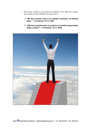 Pastor Daniel Chávez Barahona * shalom4you@hotmail.com * Cel. 931 873 977 * Tel. 450-2511
 Para Dios, usted es una persona excelente. Él le mira así, porque
fue creado por Él y Él hace las cosas bien.
 “Me has mirado como a un hombre excelente, oh Jehová
Dios.” – I Crónicas 17:17. (RV)
 “¡Me has tratado como si yo fuera un hombre importante,
Señor y Dios!” – I Crónicas 17:17. (NVI)
 