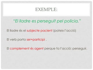 EXEMPLE:
“El lladre es perseguit pel policia.”
El lladre és el subjecte pacient (pateix l’acció)
El verb porta ser+participi .
El complement és agent perque fa l’acció: perseguir.
 