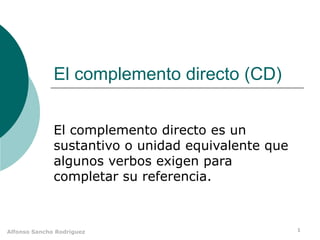 El complemento directo (CD) El complemento directo es un sustantivo o unidad equivalente que algunos verbos exigen para completar su referencia. 