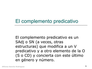 El complemento predicativo El complemento predicativo es un SAdj o SN (a veces, otras estructuras) que modifica a un V predicativo y a otro elemento de la O (S o CD) y concierta con este último en género y número. 