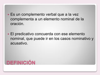 DEFINICIÓN
Es un complemento verbal que a la vez
complementa a un elemento nominal de la
oración.
El predicativo concuerda con ese elemento
nominal, que puede ir en los casos nominativo y
acusativo.