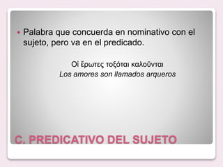 C. PREDICATIVO DEL SUJETO
Palabra que concuerda en nominativo con el
sujeto, pero va en el predicado.
Οἱ ἔρωτες τοξόται καλοῦνται
Los amores son llamados arqueros