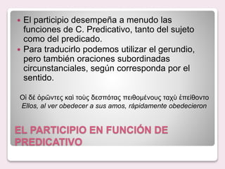 EL PARTICIPIO EN FUNCIÓN DE
PREDICATIVO
El participio desempeña a menudo las
funciones de C. Predicativo, tanto del sujeto
como del predicado.
Para traducirlo podemos utilizar el gerundio,
pero también oraciones subordinadas
circunstanciales, según corresponda por el
sentido.
Οἱ δέ ὀρῶντες καὶ τοὺς δεσπότας πειθομένους ταχὺ ἐπείθοντο
Ellos, al ver obedecer a sus amos, rápidamente obedecieron