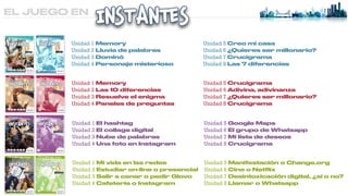 EL JUEGO EN
Unidad 1 Memory


Unidad 2 Lluvia de palabras


Unidad 3 Dominó


Unidad 4 Personaje misterioso
Unidad 5 Creo mi casa


Unidad 6 ¿Quieres ser millonario?


Unidad 7 Crucigrama


Unidad 8 Las 7 diferencias
Unidad 1 Memory


Unidad 2 Las 10 diferencias


Unidad 3 Resuelve el enigma


Unidad 4 Paneles de preguntas
Unidad 5 Crucigrama


Unidad 6 Adivina, adivinanza


Unidad 7 ¿Quieres ser millonario?


Unidad 8 Crucigrama
Unidad 1 El hashtag


Unidad 2 El collage digital


Unidad 3 Nube de palabras


Unidad 4 Una foto en Instagram
Unidad 5 Google Maps


Unidad 6 El grupo de Whatsapp


Unidad 7 Mi lista de deseos


Unidad 8 Crucigrama
Unidad 1 Mi vida en las redes


Unidad 2 Estudiar on-line o presencial


Unidad 3 Salir a cenar o pedir Glovo


Unidad 4 Cafetería o Instagram
Unidad 5 Manifestación o Change.org


Unidad 6 Cine o Net
fl
ix


Unidad 7 Desintoxicación digital, ¿sí o no?


Unidad 8 Llamar o Whatsapp
 