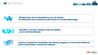 OBJETIVOS
1
2
3
Despertar la curiosidad y, por lo tanto,
 
la atención de nuestros alumnos a través del juego
Ayudar a crear clases memorables
 
y no memorísticas
Llenar nuestras mochilas de ideas, juegos y recursos lúdicos
 
para dinamizar nuestras clases
 