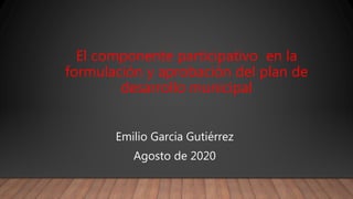 El componente participativo en la
formulación y aprobación del plan de
desarrollo municipal
Emilio Garcia Gutiérrez
Agosto de 2020
 