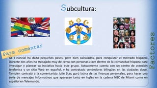 Subcultura:
GE Financial ha dado pequeños pasos, pero bien calculados, para conquistar el mercado hispano.
Durante dos años ha trabajado muy de cerca con personas clave dentro de la comunidad hispana para
investigar y planear su iniciativa hacia este grupo. Actualmente cuenta con un centro de atención
telefónica y un sitio Web en español, y ha contratado vendedores bilingües en las ciudades clave.
También contrató a la comentarista Julie Stav, gurú latina de las finanzas personales, para hacer una
serie de mensajes informativos que aparecen tanto en inglés en la cadena NBC de Miami como en
español en Telemundo.
Factores
 