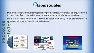 Clases sociales
Divisiones relativamente homogéneas y permanentes, ordenadas jerárquicamente
y cuyos miembros comparten valores, intereses y comportamientos similares
Las clases sociales difieren en la forma de vestir, de hablar, en las preferencias de
entretenimiento y en muchos otros factores.
Factores
sociales
 