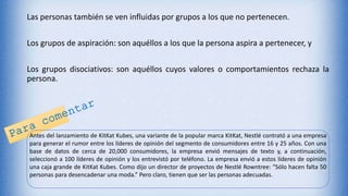 Las personas también se ven influidas por grupos a los que no pertenecen.
Los grupos de aspiración: son aquéllos a los que la persona aspira a pertenecer, y
Los grupos disociativos: son aquéllos cuyos valores o comportamientos rechaza la
persona.
Antes del lanzamiento de KitKat Kubes, una variante de la popular marca KitKat, Nestlé contrató a una empresa
para generar el rumor entre los líderes de opinión del segmento de consumidores entre 16 y 25 años. Con una
base de datos de cerca de 20,000 consumidores, la empresa envió mensajes de texto y, a continuación,
seleccionó a 100 líderes de opinión y los entrevistó por teléfono. La empresa envió a estos líderes de opinión
una caja grande de KitKat Kubes. Como dijo un director de proyectos de Nestlé Rowntree: “Sólo hacen falta 50
personas para desencadenar una moda.” Pero claro, tienen que ser las personas adecuadas.
 