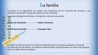 La familia
La familia es la organización de compra más importante de los mercados de consumo, y sus
miembros constituyen el grupo de referencia más influyente.
Es posible distinguir dos familias a lo largo de la vida del consumidor:
Familia de orientación Padres, hermanos.
Familia de procreación Conyugue, hijos.
En 1999, los niños de entre 4 y 12 años de edad influyeron en compras valoradas en cerca de
275,000 millones de dólares. Su influencia indirecta sobre el gasto familiar ese mismo año significó
otros 312,000 millones de dólares.
Factores
sociales
 