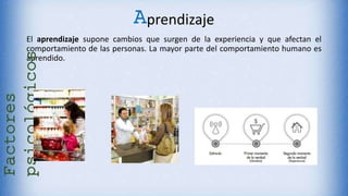 Aprendizaje
El aprendizaje supone cambios que surgen de la experiencia y que afectan el
comportamiento de las personas. La mayor parte del comportamiento humano es
aprendido.
Factores
psicológicos
 