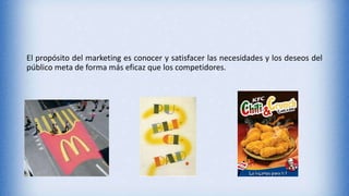 El propósito del marketing es conocer y satisfacer las necesidades y los deseos del
público meta de forma más eficaz que los competidores.
 