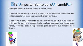 El comportamiento del consumidor
El comportamiento del consumidor se define como:
El proceso de decisión y la actividad física que los individuos realizan cuando
evalúan, adquieren, usan, o consumen bienes y servicios.
La conducta o comportamiento del consumidor es el estudio de como los
individuos, los grupos, y las organizaciones eligen, compran, y se deshacen de
bienes, servicios, ideas o experiencias para satisfacer sus necesidades y
deseos.
 