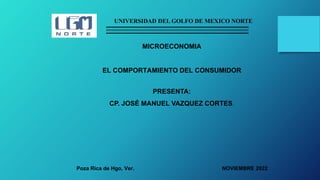 UNIVERSIDAD DEL GOLFO DE MEXICO NORTE
MICROECONOMIA
EL COMPORTAMIENTO DEL CONSUMIDOR
Poza Rica de Hgo, Ver.
PRESENTA:
CP. JOSÉ MANUEL VAZQUEZ CORTES.
NOVIEMBRE 2022
 