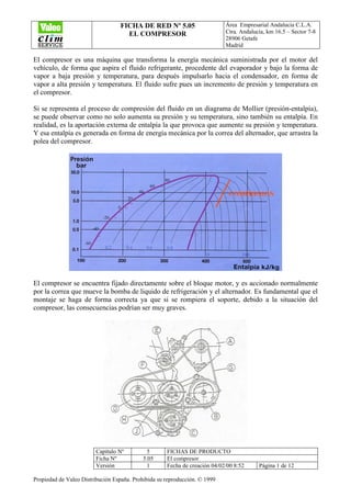 FICHA DE RED Nº 5.05
EL COMPRESOR
Área Empresarial Andalucía C.L.A.
Ctra. Andalucía, km 16.5 – Sector 7-8
28906 Getafe
Madrid
Capítulo Nº 5 FICHAS DE PRODUCTO
Ficha Nº 5.05 El compresor
Versión 1 Fecha de creación 04/02/00 8:52 Página 1 de 12
Propiedad de Valeo Distribución España. Prohibida su reproducción. © 1999
El compresor es una máquina que transforma la energía mecánica suministrada por el motor del
vehículo, de forma que aspira el fluido refrigerante, procedente del evaporador y bajo la forma de
vapor a baja presión y temperatura, para después impulsarlo hacia el condensador, en forma de
vapor a alta presión y temperatura. El fluido sufre pues un incremento de presión y temperatura en
el compresor.
Si se representa el proceso de compresión del fluido en un diagrama de Mollier (presión-entalpía),
se puede observar como no solo aumenta su presión y su temperatura, sino también su entalpía. En
realidad, es la aportación externa de entalpía la que provoca que aumente su presión y temperatura.
Y esa entalpía es generada en forma de energía mecánica por la correa del alternador, que arrastra la
polea del compresor.
El compresor se encuentra fijado directamente sobre el bloque motor, y es accionado normalmente
por la correa que mueve la bomba de liquido de refrigeración y el alternador. Es fundamental que el
montaje se haga de forma correcta ya que si se rompiera el soporte, debido a la situación del
compresor, las consecuencias podrían ser muy graves.
 