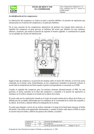FICHA DE RED Nº 5.05
EL COMPRESOR
Área Empresarial Andalucía C.L.A.
Ctra. Andalucía, km 16.5 – Sector 7-8
28906 Getafe
Madrid
Capítulo Nº 5 FICHAS DE PRODUCTO
Ficha Nº 5.05 El compresor
Versión 1 Fecha de creación 04/02/00 8:52 Página 11 de 12
Propiedad de Valeo Distribución España. Prohibida su reproducción. © 1999
La lubrificación de los compresores:
La lubricación del compresor se realiza en parte a presión (debido a la presión de aspiración que
está presente en el interior del compresor) y en parte por barboteo.
En el caso concreto de los compresores alternativos de pistones con sistema biela manivela, el
cigüeñal del compresor al girar provoca el barboteo del aceite que lubrifica los dos cojinetes,
anterior y posterior, que tienen la función de soportar al mismo cigüeñal. A continuación se puede
ver un ejemplo de circuito de lubrificación.
Según el tipo de compresor y su posición de montaje sobre el motor del vehículo, el nivel de aceite
contenido en el mismo varía. Generalmente, en los compresores montados en posición vertical, el
aceite baña la mitad del pie de biela cuando el pistón correspondiente se encuentra en el PMI.
Cuando el cigüeñal del compresor gira, los pistones alcanzan alternativamente el PMI. En esta
posición, el aceite existente en la base del compresor y sometido a la presión de aspiración se
introduce en el orificio situado en el resalte de la cabeza de la biela.
El aceite sube por la canalización situada en el centro de la parte interna de la cabeza de la biela y se
difunde por las cavidades delimitadas por los chaflanes de la extremidad de la unión del casquillo y
la cabeza de la biela y además lubrica la muñequilla de la misma.
El aceite pasa después a través de un orificio realizado a lo largo de la biela hasta alcanzar el bulón
del pistón. Este bulón está agujereado internamente y cuando el pistón sube hacia el PMS el aceite
se escurre hacia los lados y lubrica las pareces del cilindro y el pistón.
 
