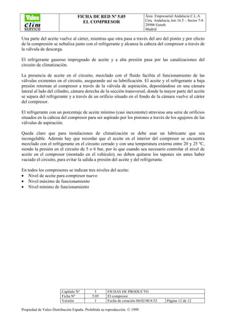 FICHA DE RED Nº 5.05
EL COMPRESOR
Área Empresarial Andalucía C.L.A.
Ctra. Andalucía, km 16.5 – Sector 7-8
28906 Getafe
Madrid
Capítulo Nº 5 FICHAS DE PRODUCTO
Ficha Nº 5.05 El compresor
Versión 1 Fecha de creación 04/02/00 8:52 Página 12 de 12
Propiedad de Valeo Distribución España. Prohibida su reproducción. © 1999
Una parte del aceite vuelve al cárter, mientras que otra pasa a través del aro del pistón y por efecto
de la compresión se nebuliza junto con el refrigerante y alcanza la cabeza del compresor a través de
la válvula de descarga.
El refrigerante gaseoso impregnado de aceite y a alta presión pasa por las canalizaciones del
circuito de climatización.
La presencia de aceite en el circuito, mezclado con el fluido facilita el funcionamiento de las
válvulas existentes en el circuito, asegurando así su lubrificación. El aceite y el refrigerante a baja
presión retornan al compresor a través de la válvula de aspiración, depositándose en una cámara
lateral al lado del cilindro, cámara derecha de la sección transversal, donde la mayor parte del aceite
se separa del refrigerante y a través de un orificio situado en el fondo de la cámara vuelve al cárter
del compresor.
El refrigerante con un porcentaje de aceite mínimo (casi inexistente) atraviesa una serie de orificios
situados en la cabeza del compresor para ser aspirado por los pistones a través de los agujeros de las
válvulas de aspiración.
Queda claro que para instalaciones de climatización se debe usar un lubricante que sea
incongelable. Además hay que recordar que el aceite en el interior del compresor se encuentra
mezclado con el refrigerante en el circuito cerrado y con una temperatura externa entre 20 y 25 ºC,
siendo la presión en el circuito de 5 o 6 bar, por lo que cuando sea necesario controlar el nivel de
aceite en el compresor (montado en el vehículo), no deben quitarse los tapones sin antes haber
vaciado el circuito, para evitar la salida a presión del aceite y del refrigerante.
En todos los compresores se indican tres niveles del aceite:
• Nivel de aceite para compresor nuevo
• Nivel máximo de funcionamiento
• Nivel mínimo de funcionamiento
 