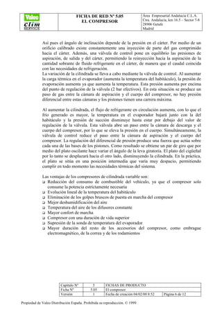 FICHA DE RED Nº 5.05
EL COMPRESOR
Área Empresarial Andalucía C.L.A.
Ctra. Andalucía, km 16.5 – Sector 7-8
28906 Getafe
Madrid
Capítulo Nº 5 FICHAS DE PRODUCTO
Ficha Nº 5.05 El compresor
Versión 1 Fecha de creación 04/02/00 8:52 Página 6 de 12
Propiedad de Valeo Distribución España. Prohibida su reproducción. © 1999
Así pues el ángulo de inclinación depende de la presión en el cárter. Por medio de un
orificio calibrado existe constantemente una inyección de parte del gas comprimido
hacia el cárter. Además, una válvula de control pone en equilibrio las presiones de
aspiración, de salida y del cárter, permitiendo la reinyección hacia la aspiración de la
cantidad sobrante de fluido refrigerante en el cárter, de manera que el caudal coincida
con las necesidades de refrigeración.
La variación de la cilindrada se lleva a cabo mediante la válvula de control. Al aumentar
la carga térmica en el evaporador (aumenta la temperatura del habitáculo), la presión de
evaporación aumenta ya que aumenta la temperatura. Esta presión aumenta por encima
del punto de regulación de la válvula (2 bar efectivos). En esta situación se produce un
paso de gas entre la cámara de aspiración y el cuerpo del compresor, no hay presión
diferencial entre estas cámaras y los pistones tienen una carrera máxima.
Al aumentar la cilindrada, el flujo de refrigerante en circulación aumenta, con lo que el
frío generado es mayor, la temperatura en el evaporador bajará junto con la del
habitáculo y la presión de succión disminuye hasta estar por debajo del valor de
regulación de la válvula. Esta válvula abre un paso entre la cámara de descarga y el
cuerpo del compresor, por lo que se eleva la presión en el cuerpo. Simultáneamente, la
válvula de control reduce el paso entre la cámara de aspiración y el cuerpo del
compresor. La regulación del diferencial de presión produce una fuerza que actúa sobre
cada una de las bases de los pistones. Como resultado se obtiene un par de giro que por
medio del plato oscilante hace variar el ángulo de la leva giratoria. El plato del cigüeñal
por lo tanto se desplazará hacia el otro lado, disminuyendo la cilindrada. En la práctica,
el plato se sitúa en una posición intermedia que varía muy despacio, permitiendo
cumplir en todo momento las necesidades térmicas del sistema.
Las ventajas de los compresores de cilindrada variable son:
Reducción del consumo de combustible del vehículo, ya que el compresor solo
consume la potencia estrictamente necesaria
Evolución lineal de la temperatura del habitáculo
Eliminación de los golpes bruscos de puesta en marcha del compresor
Mejor deshumidificación del aire
Temperatura del aire de los difusores constante
Mayor confort de marcha
Compresor con una duración de vida superior
Supresión de la sonda de temperatura del evaporador
Mayor duración del resto de los accesorios del compresor, como embrague
electromagnético, de la correa y de los rodamientos
 