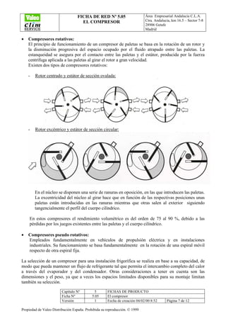 FICHA DE RED Nº 5.05
EL COMPRESOR
Área Empresarial Andalucía C.L.A.
Ctra. Andalucía, km 16.5 – Sector 7-8
28906 Getafe
Madrid
Capítulo Nº 5 FICHAS DE PRODUCTO
Ficha Nº 5.05 El compresor
Versión 1 Fecha de creación 04/02/00 8:52 Página 7 de 12
Propiedad de Valeo Distribución España. Prohibida su reproducción. © 1999
• Compresores rotativos:
El principio de funcionamiento de un compresor de paletas se basa en la rotación de un rotor y
la disminución progresiva del espacio ocupado por el fluido atrapado entre las paletas. La
estanqueidad se asegura por el contacto entre las paletas y el estátor, producida por la fuerza
centrífuga aplicada a las paletas al girar el rotor a gran velocidad.
Existen dos tipos de compresores rotativos:
- Rotor centrado y estátor de sección ovalada:
- Rotor excéntrico y estátor de sección circular:
En el núcleo se disponen una serie de ranuras en oposición, en las que introducen las paletas.
La excentricidad del núcleo al girar hace que en función de las respectivas posiciones unas
paletas están introducidas en las ranuras mientras que otras salen al exterior siguiendo
tangencialmente el perfil del cuerpo cilíndrico.
En estos compresores el rendimiento volumétrico es del orden de 75 al 90 %, debido a las
pérdidas por los juegos existentes entre las paletas y el cuerpo cilíndrico.
• Compresores pseudo rotativos:
Empleados fundamentalmente en vehículos de propulsión eléctrica y en instalaciones
industriales. Su funcionamiento se basa fundamentalmente en la rotación de una espiral móvil
respecto de otra espiral fija.
La selección de un compresor para una instalación frigorífica se realiza en base a su capacidad, de
modo que pueda mantener un flujo de refrigerante tal que permita el intercambio completo del calor
a través del evaporador y del condensador. Otras consideraciones a tener en cuenta son las
dimensiones y el peso, ya que a veces los espacios limitados disponibles para su montaje limitan
también su selección.
 