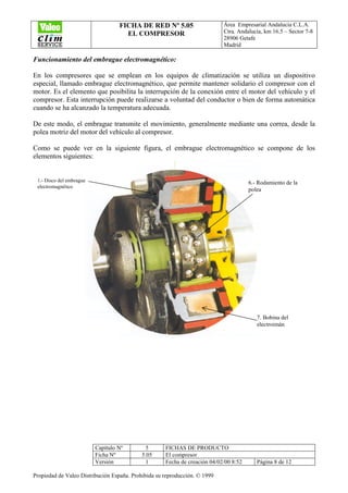 FICHA DE RED Nº 5.05
EL COMPRESOR
Área Empresarial Andalucía C.L.A.
Ctra. Andalucía, km 16.5 – Sector 7-8
28906 Getafe
Madrid
Capítulo Nº 5 FICHAS DE PRODUCTO
Ficha Nº 5.05 El compresor
Versión 1 Fecha de creación 04/02/00 8:52 Página 8 de 12
Propiedad de Valeo Distribución España. Prohibida su reproducción. © 1999
Funcionamiento del embrague electromagnético:
En los compresores que se emplean en los equipos de climatización se utiliza un dispositivo
especial, llamado embrague electromagnético, que permite mantener solidario el compresor con el
motor. Es el elemento que posibilita la interrupción de la conexión entre el motor del vehículo y el
compresor. Esta interrupción puede realizarse a voluntad del conductor o bien de forma automática
cuando se ha alcanzado la temperatura adecuada.
De este modo, el embrague transmite el movimiento, generalmente mediante una correa, desde la
polea motriz del motor del vehículo al compresor.
Como se puede ver en la siguiente figura, el embrague electromagnético se compone de los
elementos siguientes:
1.- Disco del embrague
electromagnético
6.- Rodamiento de la
polea
7. Bobina del
electroimán
 