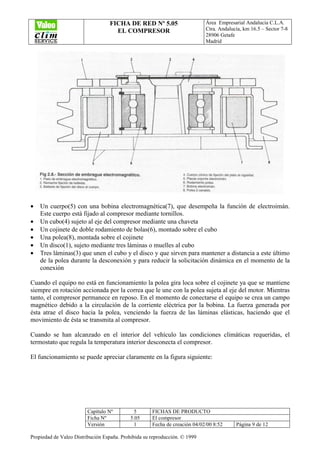 FICHA DE RED Nº 5.05
EL COMPRESOR
Área Empresarial Andalucía C.L.A.
Ctra. Andalucía, km 16.5 – Sector 7-8
28906 Getafe
Madrid
Capítulo Nº 5 FICHAS DE PRODUCTO
Ficha Nº 5.05 El compresor
Versión 1 Fecha de creación 04/02/00 8:52 Página 9 de 12
Propiedad de Valeo Distribución España. Prohibida su reproducción. © 1999
• Un cuerpo(5) con una bobina electromagnética(7), que desempeña la función de electroimán.
Este cuerpo está fijado al compresor mediante tornillos.
• Un cubo(4) sujeto al eje del compresor mediante una chaveta
• Un cojinete de doble rodamiento de bolas(6), montado sobre el cubo
• Una polea(8), montada sobre el cojinete
• Un disco(1), sujeto mediante tres láminas o muelles al cubo
• Tres láminas(3) que unen el cubo y el disco y que sirven para mantener a distancia a este último
de la polea durante la desconexión y para reducir la solicitación dinámica en el momento de la
conexión
Cuando el equipo no está en funcionamiento la polea gira loca sobre el cojinete ya que se mantiene
siempre en rotación accionada por la correa que le une con la polea sujeta al eje del motor. Mientras
tanto, el compresor permanece en reposo. En el momento de conectarse el equipo se crea un campo
magnético debido a la circulación de la corriente eléctrica por la bobina. La fuerza generada por
ésta atrae el disco hacia la polea, venciendo la fuerza de las láminas elásticas, haciendo que el
movimiento de ésta se transmita al compresor.
Cuando se han alcanzado en el interior del vehículo las condiciones climáticas requeridas, el
termostato que regula la temperatura interior desconecta el compresor.
El funcionamiento se puede apreciar claramente en la figura siguiente:
 