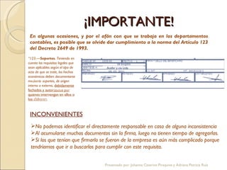 ¡IMPORTANTE! En algunas ocasiones, y por el afán con que se trabaja en los departamentos contables, es posible que se olvide dar cumplimiento a la norma del Artículo 123 del Decreto 2649 de 1993. “ 123.— Soportes.  Teniendo en cuenta los requisitos legales que sean aplicables según el tipo de acto de que se trate, los hechos económicos deben documentarse mediante soportes, de origen interno o externo,  debidamente fechados y autorizados por quienes intervengan en ellos o los elaboren .  $  20.456.988,20 05  03  2011 05  03  2011 ACEFER Y CIA. LTDA VEINTE MILLONES CUATROCIENTOS CINCUENTA Y SEIS MIL NOVECIENTOS OCHENTA Y OCHO PESOS CON VEINTE CTS M/CTE $  20.456.988,20 05  03  2011 Acefer y cia Ltda 05  03  2011 05  03  2011 05  03  2011 ACEFER Y CIA. LTDA Acefer y cia Ltda INCONVENIENTES No podemos identificar el directamente responsable en caso de alguna inconsistencia Al acumularse muchos documentos sin la firma, luego no tienen tiempo de agregarlas. Si los que tenían que firmarlo se fueron de la empresa es aún más complicado porque tendríamos que ir a buscarlos para cumplir con este requisito. Presentado por: Johanna Caterine Piraquive y Adriana Patricia Ruíz 