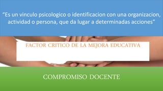 COMPROMISO DOCENTE
“Es un vinculo psicologico o identificacion con una organizacion,
actividad o persona, que da lugar a determinadas acciones”
FACTOR CRITICO DE LA MEJORA EDUCATIVA
 