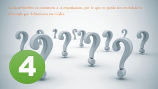 La incertidumbre es connatural a la organizacion, por lo que no puede ser controlada ni
eliminada por definiciones racionales.
4
 