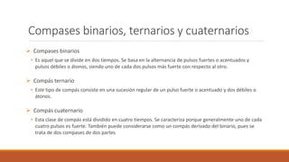 Compases binarios, ternarios y cuaternarios
Compases binarios
• Es aquel que se divide en dos tiempos. Se basa en la alternancia de pulsos fuertes o acentuados y
pulsos débiles o átonos, siendo uno de cada dos pulsos más fuerte con respecto al otro.
Compás ternario
• Este tipo de compás consiste en una sucesión regular de un pulso fuerte o acentuado y dos débiles o
átonos.
Compás cuaternario
• Esta clase de compás está dividido en cuatro tiempos. Se caracteriza porque generalmente uno de cada
cuatro pulsos es fuerte. También puede considerarse como un compás derivado del binario, pues se
trata de dos compases de dos partes