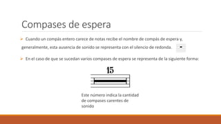 Compases de espera
Cuando un compás entero carece de notas recibe el nombre de compás de espera y,
generalmente, esta ausencia de sonido se representa con el silencio de redonda.
En el caso de que se sucedan varios compases de espera se representa de la siguiente forma:
Este número indica la cantidad
de compases carentes de
sonido