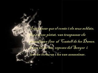 I va passar que el comte i els seus soldats,
llops sense pietat, van traspassar els
passadissos fins al Castell de les Dames.
I van violar les esposes del Senyor i
les van torturar i les van assassinar.
 