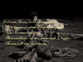 I el comte Arnau va dir, davant l’altar :
- Tu m’has pres l’esposa. Doncs jo et prenc
totes les teves meuques.
Així comfirmo el meu pacte amb Llucifer,.
Només a ell dec obediència.
 