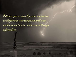I diuen que en aquell precís instant es
va desfermar una tempesta amb una
violència mai vista , amb trons i llamps
esfereïdors.
 