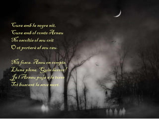 Cura amb la negra nit,
Cura amb el comte Arnau
No escoltis el seu crit
O et portarà al seu cau.
Nit fosca. Aneu en compte.
Lluna plena. Quin horror!
Ja l’Arnau puja a la torre
Tot buscant la seva mort.
 
