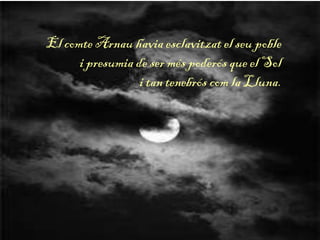 El comte Arnau havia esclavitzat el seu poble
i presumia de ser més poderós que el Sol
i tan tenebrós com la Lluna.
 