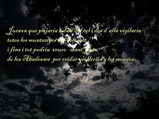 Jurava que pujaria a dalt del cel i des d’allà vigilaria
totes les muntanyes del voltant
i fins i tot podria veure Sant Joan
de les Abadesses per cridar grolleries a les monges.
 