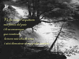 Va fer venir l’arquitecte
més famós del país
i li va encarregar
que construís
la torre més alta de totes
i així demostrar el seu poder vanitós.
 