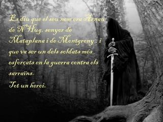 Es diu que el seu nom era Arnau
de N’Hug, senyor de
Mataplana i de Montgrony , i
que va ser un dels soldats més
esforçats en la guerra contra els
sarraïns.
Tot un heroi.
 