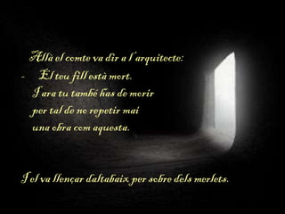 Allà el comte va dir a l’arquitecte:
- El teu fill està mort.
I ara tu també has de morir
per tal de no repetir mai
una obra com aquesta.
I el va llençar daltabaix per sobre dels merlets.
 