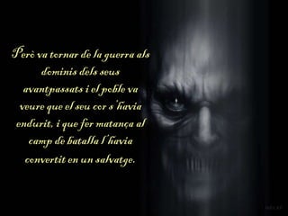 Però va tornar de la guerra als
dominis dels seus
avantpassats i el poble va
veure que el seu cor s’havia
endurit, i que fer matança al
camp de batalla l’havia
convertit en un salvatge.
 